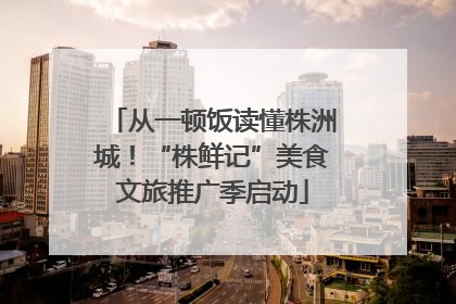 从一顿饭读懂株洲城！“株鲜记”美食文旅推广季启动