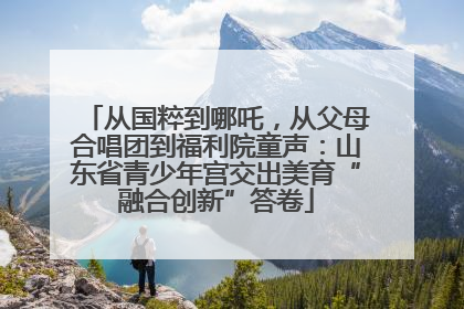 从国粹到哪吒，从父母合唱团到福利院童声：山东省青少年宫交出美育“融合创新”答卷