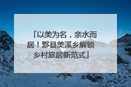 以美为名，亲水而居！黟县美溪乡解锁乡村旅居新范式