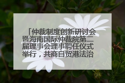 仲裁制度创新研讨会暨海南国际仲裁院第二届理事会理事聘任仪式举行，共商自贸港法治建设新路径