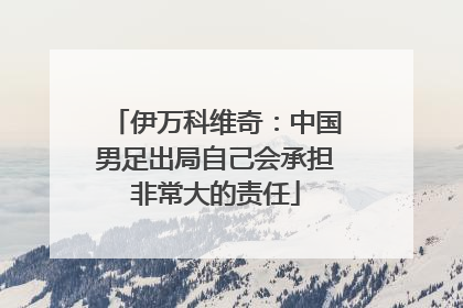 伊万科维奇：中国男足出局自己会承担非常大的责任