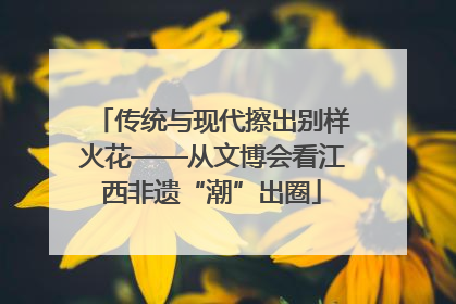 传统与现代擦出别样火花——从文博会看江西非遗“潮”出圈