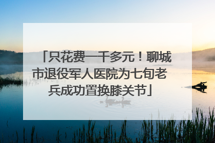 只花费一千多元！聊城市退役军人医院为七旬老兵成功置换膝关节