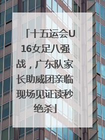 十五运会U16女足八强战，广东队家长助威团亲临现场见证读秒绝杀