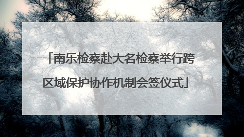南乐检察赴大名检察举行跨区域保护协作机制会签仪式