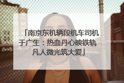 南京东机辆段机车司机于广生：热血丹心映铁轨 凡人微光筑大爱