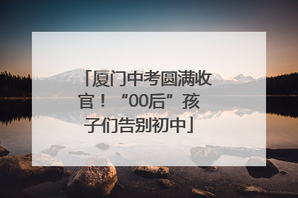 厦门中考圆满收官！“00后”孩子们告别初中