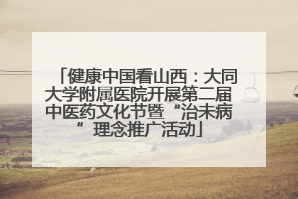 健康中国看山西：大同大学附属医院开展第二届中医药文化节暨“治未病”理念推广活动