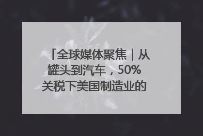 全球媒体聚焦｜从罐头到汽车，50%关税下美国制造业的“生死劫”