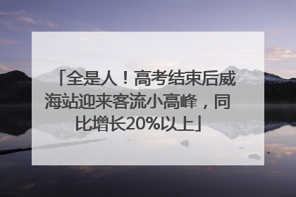 全是人！高考结束后威海站迎来客流小高峰，同比增长20%以上