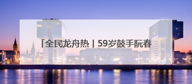全民龙舟热丨59岁鼓手阮春萍：三擂古黄河 槌定巾帼旗