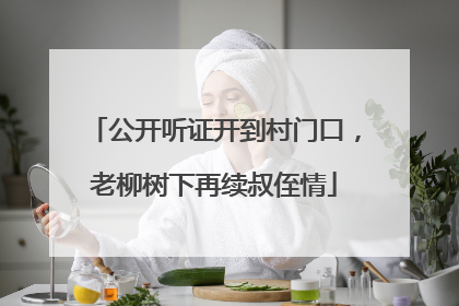 公开听证开到村门口，老柳树下再续叔侄情
