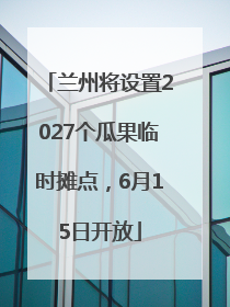 兰州将设置2027个瓜果临时摊点，6月15日开放