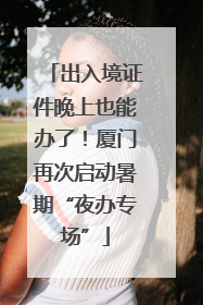 出入境证件晚上也能办了！厦门再次启动暑期“夜办专场”