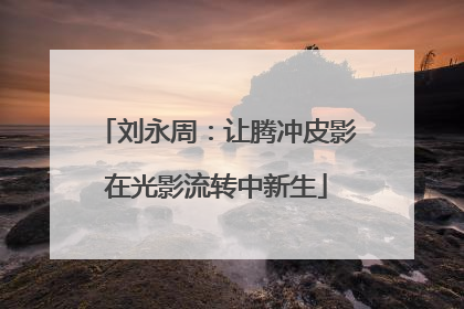 刘永周：让腾冲皮影在光影流转中新生