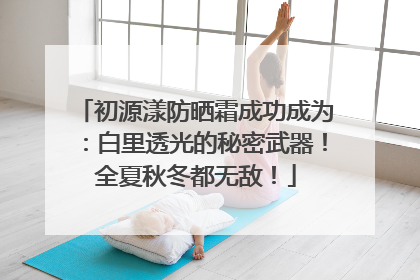 初源漾防晒霜成功成为：白里透光的秘密武器！全夏秋冬都无敌！