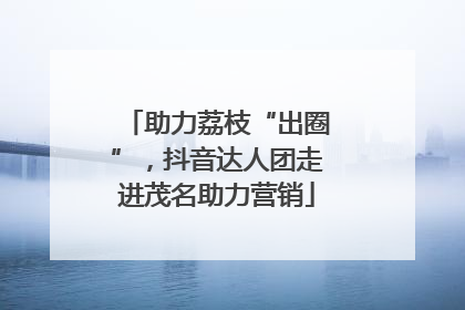助力荔枝“出圈”，抖音达人团走进茂名助力营销