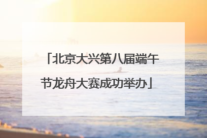北京大兴第八届端午节龙舟大赛成功举办