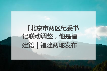 北京市两区纪委书记联动调整，他是福建籍｜福建两地发布一批人事消息