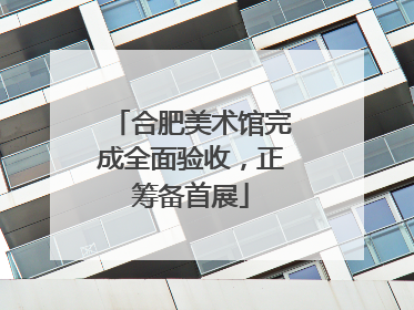 合肥美术馆完成全面验收，正筹备首展