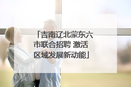 吉南辽北蒙东六市联合招聘 激活区域发展新动能