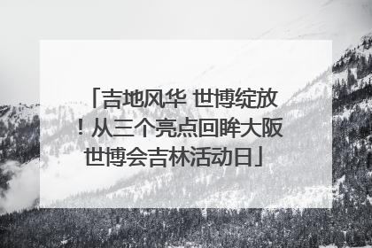 吉地风华 世博绽放！从三个亮点回眸大阪世博会吉林活动日