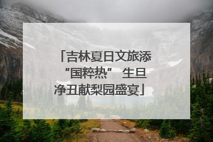 吉林夏日文旅添“国粹热” 生旦净丑献梨园盛宴