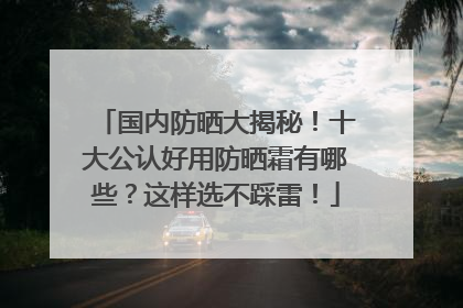 国内防晒大揭秘！十大公认好用防晒霜有哪些？这样选不踩雷！