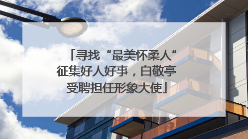 寻找“最美怀柔人”征集好人好事，白敬亭受聘担任形象大使