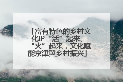 富有特色的乡村文化IP“活”起来、“火”起来，文化赋能京津冀乡村振兴