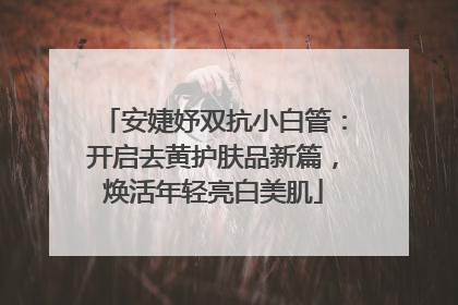 安婕妤双抗小白管：开启去黄护肤品新篇，焕活年轻亮白美肌