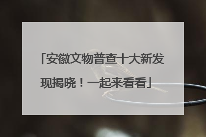 安徽文物普查十大新发现揭晓！一起来看看
