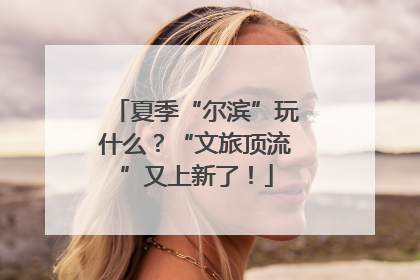 夏季“尔滨”玩什么？“文旅顶流”又上新了！