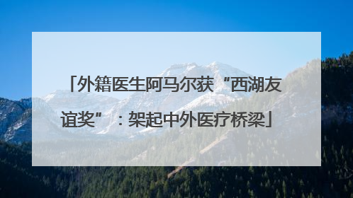 外籍医生阿马尔获“西湖友谊奖”：架起中外医疗桥梁