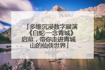 多维沉浸数字展演《白蛇·一念青城》启幕，带你走进青城山的仙侠世界