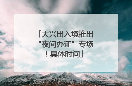 大兴出入境推出“夜间办证”专场！具体时间
