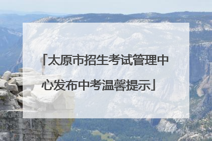 太原市招生考试管理中心发布中考温馨提示