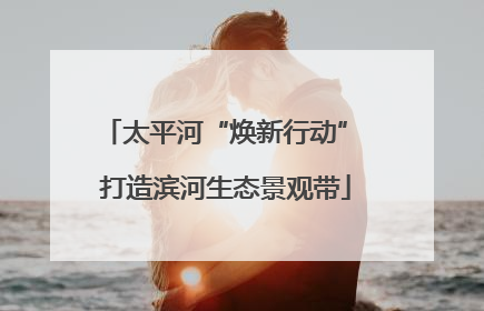太平河“焕新行动” 打造滨河生态景观带