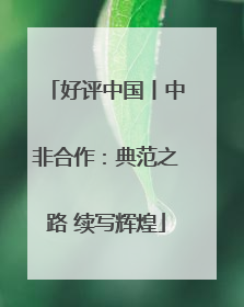 好评中国丨中非合作：典范之路 续写辉煌