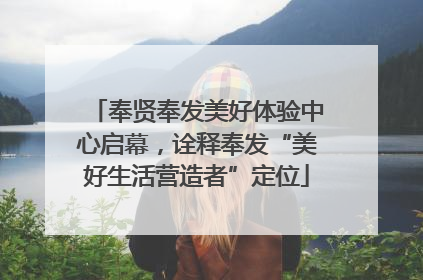 奉贤奉发美好体验中心启幕，诠释奉发“美好生活营造者”定位