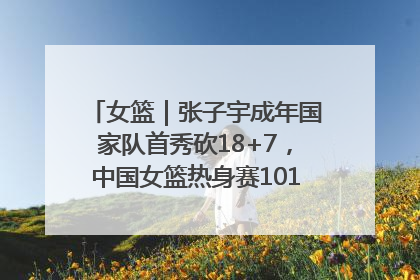 女篮｜张子宇成年国家队首秀砍18+7，中国女篮热身赛101比55大胜波黑
