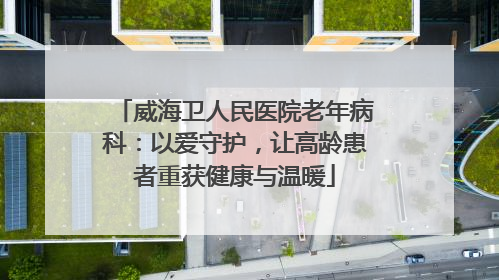 威海卫人民医院老年病科：以爱守护，让高龄患者重获健康与温暖