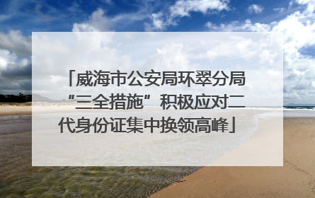 威海市公安局环翠分局“三全措施”积极应对二代身份证集中换领高峰