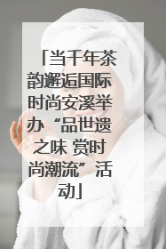 当千年茶韵邂逅国际时尚安溪举办“品世遗之味 赏时尚潮流”活动