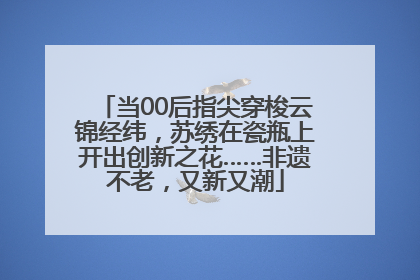 当00后指尖穿梭云锦经纬，苏绣在瓷瓶上开出创新之花……非遗不老，又新又潮