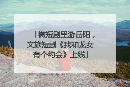 微短剧里游岳阳，文旅短剧《我和龙女有个约会》上线