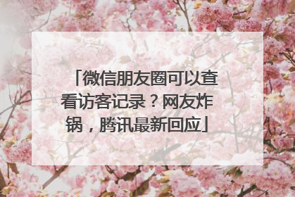 微信朋友圈可以查看访客记录？网友炸锅，腾讯最新回应