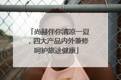 尚赫伴你清凉一夏，四大产品内外兼修呵护旅途健康