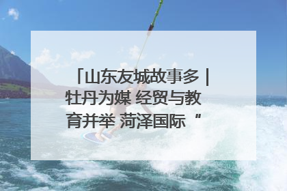 山东友城故事多｜牡丹为媒 经贸与教育并举 菏泽国际“朋友圈”扩容升级