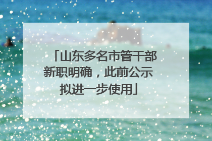 山东多名市管干部新职明确，此前公示拟进一步使用